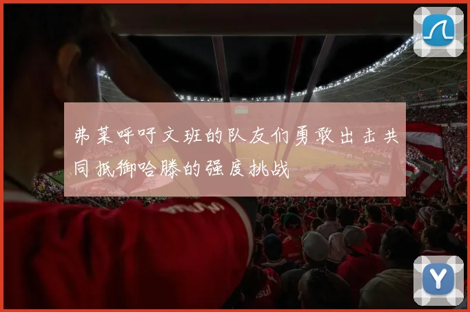 弗莱呼吁文班的队友们勇敢出击共同抵御哈滕的强度挑战
