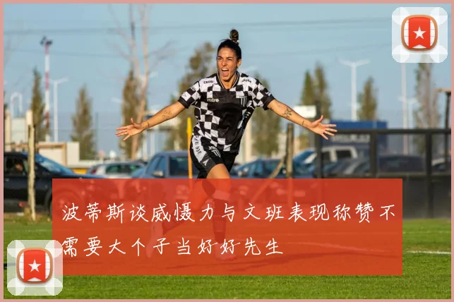 波蒂斯谈威慑力与文班表现称赞不需要大个子当好好先生