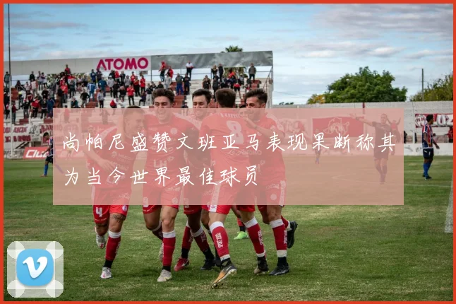 尚帕尼盛赞文班亚马表现果断称其为当今世界最佳球员