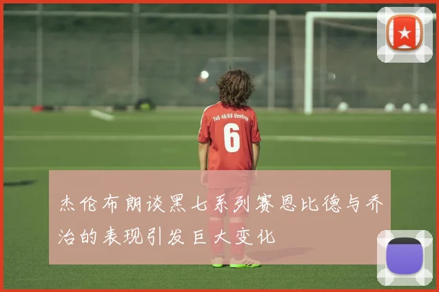 杰伦布朗谈黑七系列赛恩比德与乔治的表现引发巨大变化