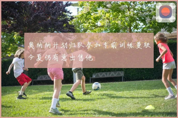奥纳纳计划归队参加季前训练曼联今夏仍有意出售他
