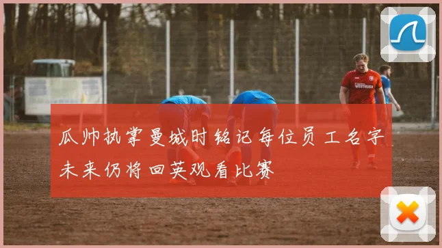 瓜帅执掌曼城时铭记每位员工名字未来仍将回英观看比赛