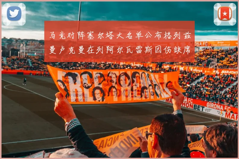 马竞对阵塞尔塔大名单公布格列兹曼卢克曼在列阿尔瓦雷斯因伤缺席