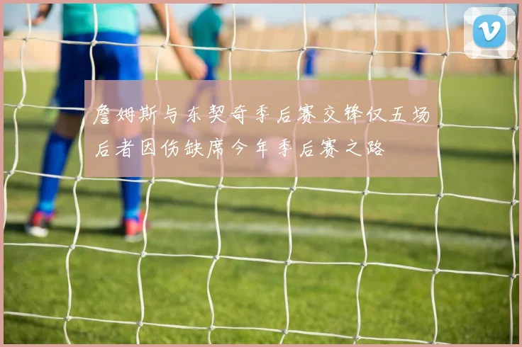詹姆斯与东契奇季后赛交锋仅五场后者因伤缺席今年季后赛之路