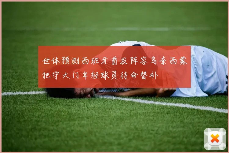 世体预测西班牙首发阵容乌奈西蒙把守大门年轻球员待命替补