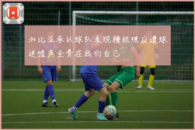 加比亚承认球队表现糟糕理应遭球迷嘘声全责在我们自己