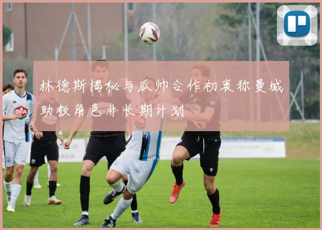 林德斯揭秘与瓜帅合作初衷称曼城助教角色非长期计划