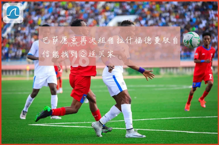 巴萨愿意再次租借拉什福德曼联自信能找到合适买家