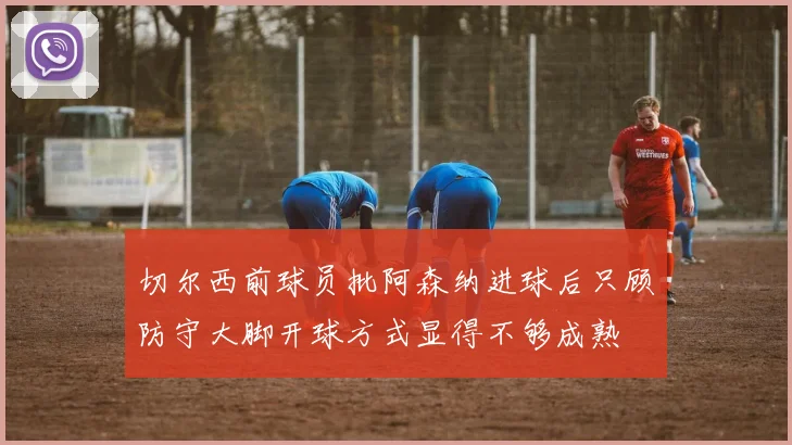 切尔西前球员批阿森纳进球后只顾防守大脚开球方式显得不够成熟