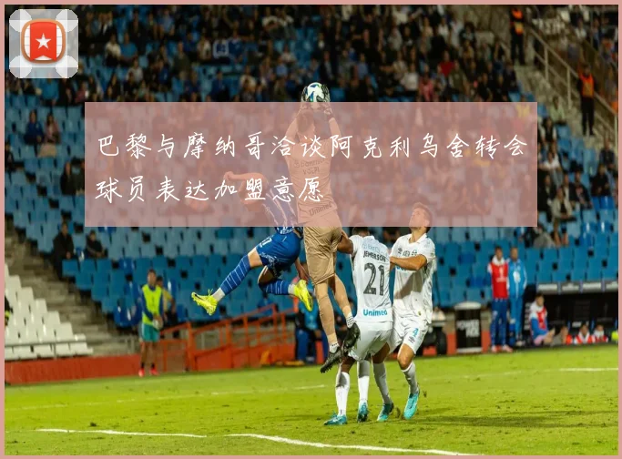 巴黎与摩纳哥洽谈阿克利乌舍转会球员表达加盟意愿